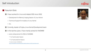 Self introduction
 Yasunori Goto
 I have worked for Linux and related OSS since 2002
• Development for Memory hotplug feature of Linux Kernel
• Technical Support for troubles of Linux Kernel
• etc.
 Currently, leader of Fujitsu Linux Kernel Development team
 In the last few years, I have mainly worked for NVDIMM
• some enhancement for RAS of NVDIMM
• For Fault location feature
• For Fault predictionfeature
“The ideal and reality of NVDIMM RAS”
https://www.slideshare.net/ygotokernel/the-ideal-and-reality-of-nvdimm-ras-newer-version
Copyright 2020 FUJITSULIMITED2
 