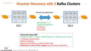 29
Disaster Recovery with 2 Kafka Clusters
www.kai-waehner.de | @KaiWaehner
Zookeeper Zookeeper Zookeeper
Kafka Broker Kafka Broker Kafka Broker
Schema Registry
Schema Registry
Producer Consumer
Kafka Connect
Kafka Connect
Zookeeper Zookeeper Zookeeper
Kafka Broker Kafka Broker Kafka Broker
Schema Registry
Schema Registry
Producer Consumer
Kafka Connect
Kafka Connect
MirrorMaker 1 / 2
Confluent Replicator
uReplicator (Uber)
Mirus (Salesforce)
Brooklin (LinkedIn)
Custom Replication
DC1 DC2
Streaming Replication
Know the trade-offs!
If Kafka Cluster 1 is down, Kafka Cluster 2 is still live and running
Timestamp preservation
Offset translation
Manual client-failover / custom client code
Data loss in case of DC outage (asynchronous replication)
 