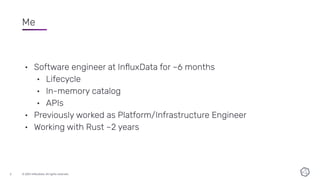 © 2021 InﬂuxData. All rights reserved.
2
Me
• Software engineer at InﬂuxData for ~6 months
• Lifecycle
• In-memory catalog
• APIs
• Previously worked as Platform/Infrastructure Engineer
• Working with Rust ~2 years
 