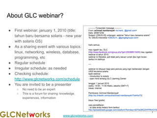 www.glcnetworks.com
About GLC webinar?
● First webinar: january 1, 2010 (title:
tahun baru bersama solaris - new year
with solaris OS)
● As a sharing event with various topics:
linux, networking, wireless, database,
programming, etc
● Regular schedule
● Irregular schedule: as needed
● Checking schedule:
http://www.glcnetworks.com/schedule
● You are invited to be a presenter
○ No need to be an expert
○ This is a forum for sharing: knowledge,
experiences, information
7
 