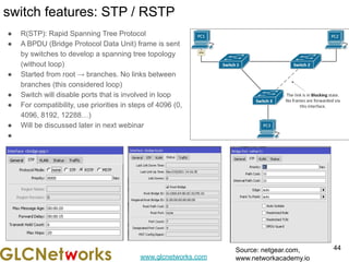 www.glcnetworks.com
switch features: STP / RSTP
● R(STP): Rapid Spanning Tree Protocol
● A BPDU (Bridge Protocol Data Unit) frame is sent
by switches to develop a spanning tree topology
(without loop)
● Started from root → branches. No links between
branches (this considered loop)
● Switch will disable ports that is involved in loop
● For compatibility, use priorities in steps of 4096 (0,
4096, 8192, 12288…)
● Will be discussed later in next webinar
●
44
Source: netgear.com,
www.networkacademy.io
 