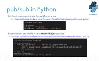 pub/sub in Python
Publications are made via the put() operation:


• See https://github.com/eclipse-zenoh/zenoh-python/blob/master/examples/zenoh/z_put.py
from zenoh import Zenoh


z = Zenoh({})


workspace = z.workspace()


workspace.put("/demo/example/hi", "Hello World!")
Subscriptions are made via the subscribe() operation:


• See https://github.com/eclipse-zenoh/zenoh-python/blob/master/examples/zenoh/z_sub.py
from zenoh import Zenoh, ChangeKind


def listener(change):


print("{} : {} (encoding: {} , timestamp: {})".format(change.path,


"DELETED" if change.kind == ChangeKind.DELETE else change.value.get_content(),


"none" if change.kind == ChangeKind.DELETE else change.value.encoding_descr(),


change.timestamp))


z = Zenoh({})


workspace = z.workspace()


workspace.subscribe("/demo/example/**", listener)
 