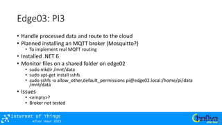 After Hour 2021
Internet of Things
Edge03: PI3
• Handle processed data and route to the cloud
• Planned installing an MQTT broker (Mosquitto?)
• To implement real MQTT routing
• Installed .NET 6
• Monitor files on a shared folder on edge02
• sudo mkdir /mnt/data
• sudo apt-get install sshfs
• sudo sshfs -o allow_other,default_permissions pi@edge02.local:/home/pi/data
/mnt/data
• Issues
• <empty>?
• Broker not tested
 