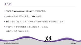 m365virtualmarathon.com #M365VM
 安定したAutomationにはRPA以外の方法が有効
 カバーできない部分に限定してRPAは有効
 RPAも含めて使いこなすことが本当の意味で自動化するためには必要
 本当の目的は今の業務を見直し改善していくこと。
自動化は目的ではなく手段。
まとめ
 