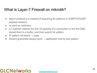 www.glcnetworks.com
What is Layer-7 Firewall on mikrotik?
● layer7-protocol is a method of searching for patterns in ICMP/TCP/UDP
payload streams
● Is used as matchers
● L7 matcher collects the first 10 packets of a connection or the first 2KB,
stored them in a buffer, and then search for pattern.
● IF pattern not found → pass
● Doesnt guarantee always work → application has its own pattern
28
 