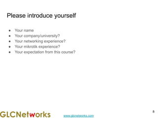 www.glcnetworks.com
Please introduce yourself
● Your name
● Your company/university?
● Your networking experience?
● Your mikrotik experience?
● Your expectation from this course?
8
 