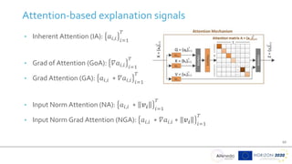 10
Attention-based explanation signals
• Inherent Attention (IA): 𝑎𝑖,𝑖 𝑖=1
𝑇
• Grad of Attention (GoA): 𝛻𝑎𝑖,𝑖 𝑖=1
𝑇
• Grad Attention (GA): 𝑎𝑖,𝑖 ∗ 𝛻𝑎𝑖,𝑖 𝑖=1
𝑇
• Input Norm Attention (NA): 𝑎𝑖,𝑖 ∗ 𝒗𝒊 𝑖=1
𝑇
• Input Norm Grad Attention (NGA): 𝑎𝑖,𝑖 ∗ 𝛻𝑎𝑖,𝑖 ∗ 𝒗𝒊 𝑖=1
𝑇
 
