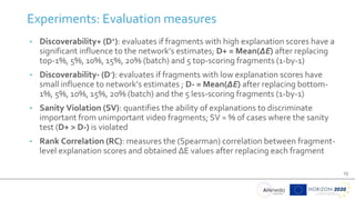 13
• Discoverability+ (D+): evaluates if fragments with high explanation scores have a
significant influence to the network’s estimates; D+ = Mean(ΔΕ) after replacing
top-1%, 5%, 10%, 15%, 20% (batch) and 5 top-scoring fragments (1-by-1)
• Discoverability- (D-): evaluates if fragments with low explanation scores have
small influence to network’s estimates ; D- = Mean(ΔΕ) after replacing bottom-
1%, 5%, 10%, 15%, 20% (batch) and the 5 less-scoring fragments (1-by-1)
• Sanity Violation (SV): quantifies the ability of explanations to discriminate
important from unimportant video fragments; SV = % of cases where the sanity
test (D+ > D-) is violated
• Rank Correlation (RC): measures the (Spearman) correlation between fragment-
level explanation scores and obtained ΔE values after replacing each fragment
Experiments: Evaluation measures
 