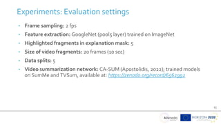 15
• Frame sampling: 2 fps
• Feature extraction: GoogleNet (pool5 layer) trained on ImageNet
• Highlighted fragments in explanation mask: 5
• Size of video fragments: 20 frames (10 sec)
• Data splits: 5
• Video summarization network: CA-SUM (Apostolidis, 2022); trained models
on SumMe and TVSum, available at: https://zenodo.org/record/6562992
Experiments: Evaluation settings
 