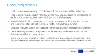 26
Concluding remarks
• First attempt on explaining the outcomes of video summarization networks
• Focused on attention-based network architectures and considered several related
explanation signals studied in the NLP domain and elsewhere
• Introduced evaluation measures to assess explanations’ ability to spot the most
and least influential parts of the video, for the network’s predictions
• Modeled network’s input-output relationship using various replacement functions
• Conducted experiments using the CA-SUM network, and SumMe and TVSum
datasets for video summarization
• Using the attention weights to form explanations as proposed, allows to spot the
focus of attention mechanism and assist the explanation of summarization results
 