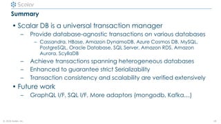 © 2020 Scalar, inc.
Summary
• Scalar DB is a universal transaction manager
– Provide database-agnostic transactions on various databases
– Cassandra, HBase, Amazon DynamoDB, Azure Cosmos DB, MySQL,
PostgreSQL, Oracle Database, SQL Server, Amazon RDS, Amazon
Aurora, ScyllaDB
– Achieve transactions spanning heterogeneous databases
– Enhanced to guarantee strict Serializability
– Transaction consistency and scalability are verified extensively
• Future work
– GraphQL I/F, SQL I/F, More adaptors (mongodb, Kafka…)
18
 