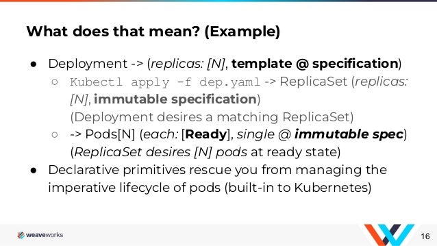 ● Deployment -> (replicas: [N], template @ speciﬁcation)
○ Kubectl apply -f dep.yaml -> ReplicaSet (replicas:
[N], immutable speciﬁcation)
(Deployment desires a matching ReplicaSet)
○ -> Pods[N] (each: [Ready], single @ immutable spec)
(ReplicaSet desires [N] pods at ready state)
● Declarative primitives rescue you from managing the
imperative lifecycle of pods (built-in to Kubernetes)
What does that mean? (Example)
16
 