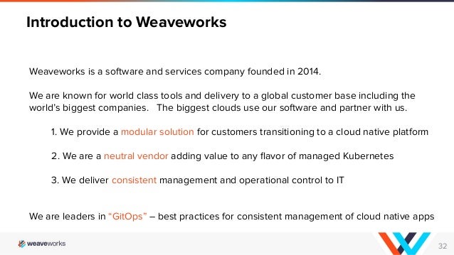 32
Weaveworks is a software and services company founded in 2014.
We are known for world class tools and delivery to a global customer base including the
world’s biggest companies. The biggest clouds use our software and partner with us.
1. We provide a modular solution for customers transitioning to a cloud native platform
2. We are a neutral vendor adding value to any ﬂavor of managed Kubernetes
3. We deliver consistent management and operational control to IT
We are leaders in “GitOps” – best practices for consistent management of cloud native apps
Introduction to Weaveworks
 