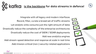 @KaiWaehner - www.kai-waehner.de – Cybersecurity and SIEM / SOAR Modernization with Apache Kafka
Integrate with all legacy and modern interfaces
Record, filter, curate a broad set of traffic streams
Let analytic sinks consume just the right amount of data
Drastically reduce the complexity of the enterprise architectures
Drastically reduce the cost of SIEM / SOAR deployments
Add new analytics engines
Add stream-speed detection and response at scale in real-time
Add mission-critical (non-) security-related applications
…
is the backbone for data streams in defence!
 