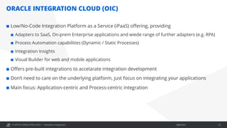 Öffentlich
© OPITZ CONSULTING 2022 /
ORACLE INTEGRATION CLOUD (OIC)
¢ Low/No-Code Integration Platform as a Service (iPaaS) offering, providing
¢ Adapters to SaaS, On-prem Enterprise applications and wiede range of further adapters (e.g. RPA)
¢ Process Automation capabilities (Dynamic / Static Processes)
¢ Integration Insights
¢ Visual Builder for web and mobile applications
¢ Offers pre-built integrations to accelarate integration development
¢ Don’t need to care on the underlying platform, just focus on integrating your applications
¢ Main focus: Application-centric and Process-centric integration
Mondern Integration 23
 