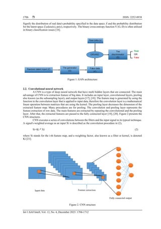  ISSN: 2252-8938
Int J Artif Intell, Vol. 12, No. 4, December 2023: 1704-1712
1706
Signify the distribution of real data's probability specified in the data space X and the probability distribution
for the latent space Z pdata(x), pz(z), respectively. The binary cross-entropy function V (G, D) is often utilized
in binary classification issues [16].
Figure 1. GAN architecture
2.2. Convolutional neural network
A CNN is a type of deep neural network that have multi hidden layers that are connected. The main
advantage of CNN is to extraction feature of big data. It includes an input layer, convolutional layers, pooling
also known (as the subsampling layer), and output layers [17], [18]. The feature map is generated by using the
function in the convolution layer that is applied to input data, therefore the convolution layer is a mathematical
linear operation between matrixes that are using the kernel. The pooling layer decreases the dimension of the
extracted feature map. Many procedures are for pooling. The convolution and pooling layer represents the
feature extraction of row data. The main features are extracted by repeating the convolutional and the pooling
layer. After that, the extracted features are passed to the fully connected layer [19], [20]. Figure 2 presents the
CNN structures.
CNN executes a series of convolutions between the filters and the input signal in its typical technique.
A signal's weighted average as an input Xi is described as the convolution procedure in (2),
Si=Ki * Xi (2)
where Si stands for the i-th feature map, and a weighting factor, also known as a filter or kernel, is denoted
Ki [21].
Figure 2. CNN structure
 