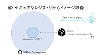 解: セキュアなレジストリからイメージ取得
codespace インスタンス
GitHub Codespaces
ghcr.io
プライベートリポジトリ
<registry name>.azurecr.io
など
 