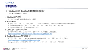 OLIENT TECH, inc. All Rights Reserved
ハンズオン
環境構築
◼ Windowsにおけるdockerの環境構築方法をご紹介
 Macは頑張ってください
1. Windowsのアップデート
バージョンが1903/1909以降であることを確認
2. WSLの有効化
1. 「コントロールパネル」→「プログラム」→「プログラムと機能」→「Windowsの機能の有効化または無効化」
2. 「Linux用Windowsサブシステム」と「仮想マシンプラットフォーム」にチェックを入れる
3. PCの再起動をおこなうよう要求されるので従う
3. Linuxカーネルのダウンロード
以下のリンクにアクセスし、msiファイルをダウンロード。管理者として実行する
https://wslstorestorage.blob.core.windows.net/wslblob/wsl_update_x64.msi
4. Docker Desktopのダウンロード
以下のリンクにアクセスし、Docker Desktop for Windowsのインストーラをダウンロード。実行する
https://docs.docker.com/desktop/install/windows-install/
Configurationでは、2つの設定両方にチェックを入れる。インストールが終わったら再起動する
19 / 28
 
