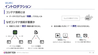 OLIENT TECH, inc. All Rights Reserved
◼ データやプログラムを 「 隔離 」 できるしくみ
コンテナ技術とは
はじめに
イントロダクション
なぜコンテナ技術が重要か
◼ 同居だと大変！「 競合 問題を避けるため」
== 18.2 >= 19
バージョンの競合 リソースの競合
システムが動作可能な条件が異なる 同じリソースに対して読取・書込
×
◼ 自分は動いたのに！「 一貫性 をもたせるため」
開発者どうし 環境どうし
OSやエディタによって動作が異なる ローカルと本番で動作が異なる
〇 × 〇 ×
×
なんだか便利そうだね
6 / 28
 