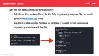 Copyright © 2020 Present ANDPAD Inc.
Introduction of Lockfile
• Ruby has two package manager for Ruby library
• RubyGems: It’s a package/library for the Ruby programming language. We can install
gems from rubygems.org today
• Bundler: It is also package manager for the Ruby, It focused version locking and
dependency resolution with Gemfile
# Gemfile
# frozen_string_literal: true
source "https://rubygems.org"
gem "rss"
# Gemfile.lock
GEM
remote: https://rubygems.org/
specs:
rexml (3.2.5)
rss (0.2.9)
rexml
PLATFORMS
arm64-darwin-23
DEPENDENCIES
rss
BUNDLED WITH
2.5.6
 