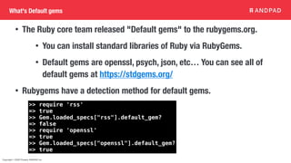 Copyright © 2020 Present ANDPAD Inc.
What's Default gems
• The Ruby core team released "Default gems" to the rubygems.org.
• You can install standard libraries of Ruby via RubyGems.
• Default gems are openssl, psych, json, etc… You can see all of
default gems at https://stdgems.org/
• Rubygems have a detection method for default gems.
>> require 'rss'
=> true
>> Gem.loaded_specs["rss"].default_gem?
=> false
>> require 'openssl'
=> true
>> Gem.loaded_specs["openssl"].default_gem?
=> true
 