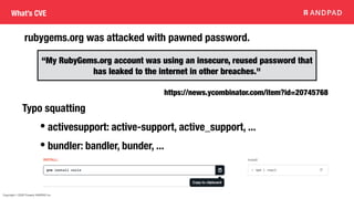 Copyright © 2020 Present ANDPAD Inc.
What’s CVE
rubygems.org was attacked with pawned password.
“My RubyGems.org account was using an insecure, reused password that
has leaked to the internet in other breaches."
https://news.ycombinator.com/item?id=20745768
Typo squatting
• activesupport: active-support, active_support, ...
• bundler: bandler, bunder, ...
 