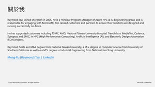 © 2024 Microsoft Corporation. All rights reserved Microsoft Confidential
關於我
Raymond Tsai joined Microsoft in 2005, he is a Principal Program Manager of Azure HPC & AI Engineering group and is
responsible for engaging with Microsoft’s top-ranked customers and partners to ensure their solutions are designed and
running successfully on Azure.
He has supported customers including TSMC, AMD, National Taiwan University Hospital, TrendMicro, MediaTek, Cadence,
Synopsys and SMIC, in HPC (High Performance Computing), Artificial Intelligence (AI), and Electronic Design Automation
(EDA) projects.
Raymond holds an EMBA degree from National Taiwan University, a M.S. degree in computer science from University of
Southern California as well as a M.S. degree in Industrial Engineering from National Jiao Tong University.
Meng-Ru (Raymond) Tsai | LinkedIn
 