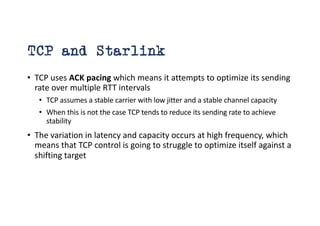 TCP and Starlink
• TCP uses ACK pacing which means it attempts to optimize its sending
rate over multiple RTT intervals
• TCP assumes a stable carrier with low jitter and a stable channel capacity
• When this is not the case TCP tends to reduce its sending rate to achieve
stability
• The variation in latency and capacity occurs at high frequency, which
means that TCP control is going to struggle to optimize itself against a
shifting target
 