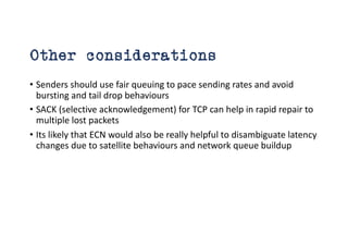 Other considerations
• Senders should use fair queuing to pace sending rates and avoid
bursting and tail drop behaviours
• SACK (selective acknowledgement) for TCP can help in rapid repair to
multiple lost packets
• Its likely that ECN would also be really helpful to disambiguate latency
changes due to satellite behaviours and network queue buildup
 
