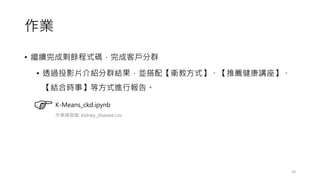 作業
• 繼續完成剩餘程式碼，完成客戶分群
• 透過投影片介紹分群結果，並搭配【衛教方式】、【推薦健康講座】、
【結合時事】等方式進行報告。
29
K-Means_ckd.ipynb
作業練習檔: kidney_disease.csv
 