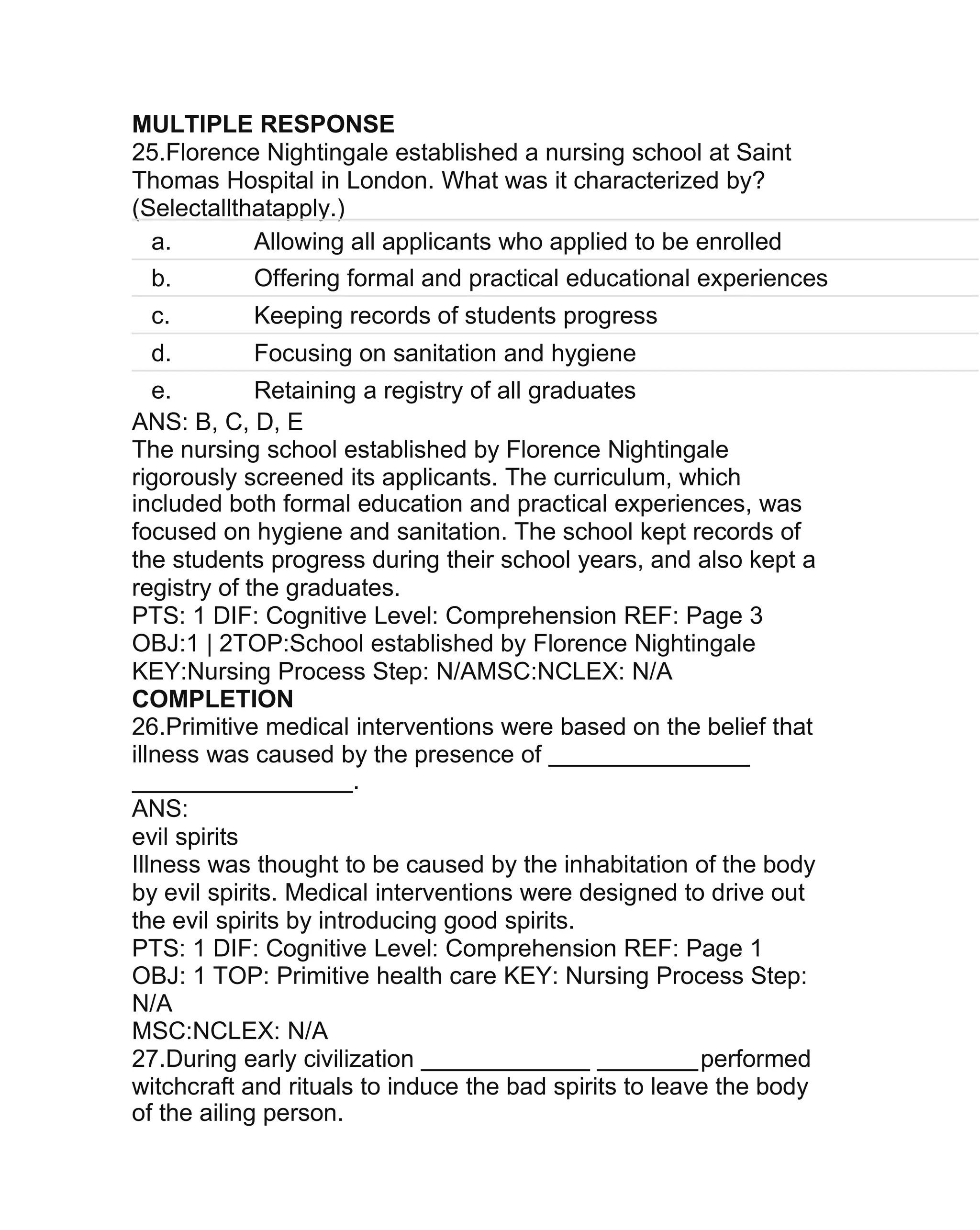 MULTIPLE RESPONSE
25.Florence Nightingale established a nursing school at Saint
Thomas Hospital in London. What was it characterized by?
(Selectallthatapply.)
a. Allowing all applicants who applied to be enrolled
b. Offering formal and practical educational experiences
c. Keeping records of students progress
d. Focusing on sanitation and hygiene
e. Retaining a registry of all graduates
ANS: B, C, D, E
The nursing school established by Florence Nightingale
rigorously screened its applicants. The curriculum, which
included both formal education and practical experiences, was
focused on hygiene and sanitation. The school kept records of
the students progress during their school years, and also kept a
registry of the graduates.
PTS: 1 DIF: Cognitive Level: Comprehension REF: Page 3
OBJ:1 | 2TOP:School established by Florence Nightingale
KEY:Nursing Process Step: N/AMSC:NCLEX: N/A
COMPLETION
26.Primitive medical interventions were based on the belief that
illness was caused by the presence of
.
ANS:
evil spirits
Illness was thought to be caused by the inhabitation of the body
by evil spirits. Medical interventions were designed to drive out
the evil spirits by introducing good spirits.
PTS: 1 DIF: Cognitive Level: Comprehension REF: Page 1
OBJ: 1 TOP: Primitive health care KEY: Nursing Process Step:
N/A
MSC:NCLEX: N/A
27.During early civilization performed
witchcraft and rituals to induce the bad spirits to leave the body
of the ailing person.
 