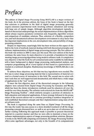 Preface
This edition of Digital Image Processing Using MATLAB is a major revision of
the book. As in the previous edition, the focus of the book is based on the fact
that solutions to problems in the field of digital image processing generally
require extensive experimental work involving software simulation and testing
with large sets of sample images. Although algorithm development typically is
based on theoretical underpinnings, the actual implementation of these algorithms
almost always requires parameter estimation and, frequently, algorithm revision
and comparison of candidate solutions. Thus, selection of a flexible, comprehen­
sive,and well-documented software development environment is a key factor that
has important implications in the cost, development time, and portability of image
processing solutions.
Despite its importance, surprisingly little has been written on this aspect of the
field in the form of textbook material dealing with both theoretical principles and
software implementation of digital image processing concepts. The first edition of
this book was written in 2004 to meet just this need. This new edition of the book
continues the same focus. Its main objective is to provide a foundation for imple­
menting image processing algorithms using modern software tools. A complemen­
tary objective is that the book be self-contained and easily readable by individuals
with a basic background in digital image processing, mathematical analysis, and
computer programming, all at a level typical of that found in a junior/senior cur­
riculum in a technical discipline. Rudimentary knowledge of MATLAB also is de­
sirable.
To achieve these objectives, we felt that two key ingredients were needed. The
first was to select image processing material that is representative of material cov­
ered in a formal course of instruction in this field. The second was to select soft­
ware tools that are well supported and documented, and which have a wide range
of applications in the "real" world.
To meet the first objective, most of the theoretical concepts in the following
chapters were selected from Digital Image Processing by Gonzalez and Woods,
which has been the choice introductory textbook used by educators all over the
world for over three decades. The software tools selected are from the MATLAB®
Im�ge Processing Toolbox'", which similarly occupies a position of eminence in
both education and industrial applications. A basic strategy followed in the prepa­
ration of the current edition was to continue providing a seamless integration of
well-established theoretical concepts and their implementation using state-of-the­
art software tools.
The book is organized along the same lines as Digital Image Processing. In
this way, the reader has easy access to a more detailed treatment of all the image
processing concepts discussed here, as well as an up-to-date set of references for
further reading. Following this approach made it possible to present theoretical
material in a succinct manner and thus we were able to maintain a focus on the
software implementation aspects of image processing problem solutions. Because
it works in the MATLAB computing environment, the Image Processing Toolbox
offers some significant advantages, not only in the breadth of its computational
Xlll
 