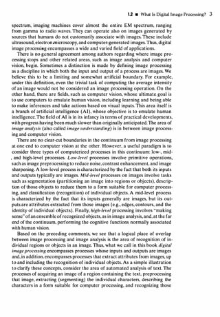 1.2 • What Is Digital Image Processing? 3
spectrum, imaging machines cover almost the entire EM spectrum, ranging
from gamma to radio waves. They can operate also on images generated by
sources that humans do not customarily associate with images. These include
ultrasound, electronmicroscopy, and computer-generated images.Thus, digital
image processiHg encompasses a wide and varied field of applications.
There is no general agreement among authors regarding where image pro­
cessing stops and other related areas, such as image analysis and computer
vision, begin. Sometimes a distinction is made by defining image processing
as a discipline in which both the input and output of a process are images. We
believe this to be a limiting and somewhat artificial boundary. For example,
under this definition, even the trivial task of computing the average intensity
of an image would not be considered an image processing operation. On the
other hand, there are fields, such as computer vision, whose ultimate goal is
to use computers to emulate human vision, including learning and being able
to make inferences and take actions based on visual inputs. This area itself is
a branch of artificial intelligence (AI), whose objective is to emulate human
intelligence.The field of AI is in its infancy in terms of practical developments,
with progress having been much slower than originally anticipated.The area of
image analysis (also called image understanding) is in between image process­
ing and computer vision.
There are no clear-cut boundaries in the continuum from image processing
at one end to computer vision at the other. However, a useful paradigm is to
consider three types of computerized processes in this continuum: low-, mid­
' and high-level processes. Low-level processes involve primitive operations,
such as image preprocessing to reduce noise, contrast enhancement, and image
sharpening. A low-level process is characterized by the fact that both its inputs
and outputs typically are images. Mid-level processes on images involve tasks
such as segmentation (partitioning an image into regions or objects), descrip­
tion of those objects to reduce them to a form suitable for computer process­
ing, and classification (recognition) of individual objects. A mid-level process
is characterized by the fact that its inputs generally are images, but its out­
puts are attributes extracted from those images (e.g., edges, contours, and the
identity of individual objects). Finally, high-level processing involves "making
sense" ofan ensemble ofrecognized objects, as in image analysis, and, at the far
end of the continuum, performing the cognitive functions normally associated
with human vision.
Based on the preceding comments, we see that a logical place of overlap
between image processing and image analysis is the area of recognition of in­
dividual regions or objects in an image. Thus, what we call in this book digital
image processing encompasses processes whose inputs and outputs are images
and, in addition.encompasses processes that extract attributes from images, up
to and including the recognition of individual objects. As a simple illustration
to clarify these concepts, consider the area of automated analysis of text. The
processes of acquiring an image of a region containing the text, preprocessing
that image, extracting (segmenting) the individual characters, describing the
characters in a form suitable for computer processing, and recognizing those
 