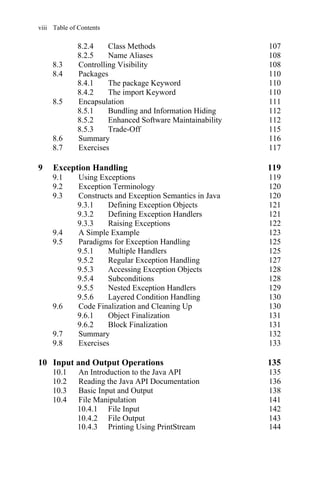 viii Table of Contents
8.5 Encapsulation 111
8.5.1 Bundling and Information Hiding 112
8.5.2 Enhanced Software Maintainability 112
8.5.3 Trade-Off 115
8.6 Summary 116
8.7 Exercises 117
9 Exception Handling 119
9.1 Using Exceptions 119
9.2 Exception Terminology 120
9.3 Constructs and Exception Semantics in Java 120
9.3.1 Defining Exception Objects 121
9.3.2 Defining Exception Handlers 121
9.3.3 Raising Exceptions 122
9.4 A Simple Example 123
9.5 Paradigms for Exception Handling 125
9.5.1 Multiple Handlers 125
9.5.2 Regular Exception Handling 127
9.5.3 Accessing Exception Objects 128
9.5.4 Subconditions 128
9.5.5 Nested Exception Handlers 129
9.5.6 Layered Condition Handling 130
9.6 Code Finalization and Cleaning Up 130
9.6.1 Object Finalization 131
9.6.2 Block Finalization 131
9.7 Summary 132
9.8 Exercises 133
10 Input and Output Operations 135
10.1 An Introduction to the Java API 135
10.2 Reading the Java API Documentation 136
10.3 Basic Input and Output 138
10.4 File Manipulation 141
10.4.1 File Input 142
10.4.2 File Output 143
8.2.4 Class Methods 107
8.2.5 Name Aliases
8.3 Controlling Visibility 108
8.4 Packages 110
8.4.1 The package Keyword 110
8.4.2 The import Keyword 110
108
10.4.3 Printing Using PrintStream 144
 