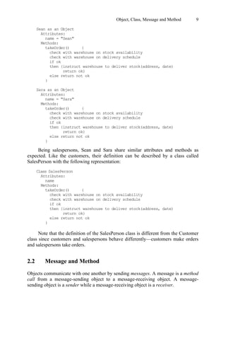 Object, Class, Message and Method 9
Being salespersons, Sean and Sara share similar attributes and methods as
expected. Like the customers, their definition can be described by a class called
SalesPerson with the following representation:
Note that the definition of the SalesPerson class is different from the Customer
class since customers and salespersons behave differently—customers make orders
and salespersons take orders.
2.2 Message and Method
Objects communicate with one another by sending messages. A message is a method
call from a message-sending object to a message-receiving object. A message-
sending object is a sender while a message-receiving object is a receiver.
Sean as an Object
Attributes:
name = Sean
Methods:
takeOrder() {
check with warehouse on stock availability
check with warehouse on delivery schedule
if ok
then {instruct warehouse to deliver stock(address, date)
return ok}
else return not ok
}
Sara as an Object
Attributes:
name = Sara
Methods:
takeOrder() {
check with warehouse on stock availability
check with warehouse on delivery schedule
if ok
then {instruct warehouse to deliver stock(address, date)
return ok}
else return not ok
}
Class SalesPerson
Attributes:
name
Methods:
takeOrder() {
check with warehouse on stock availability
check with warehouse on delivery schedule
if ok
then {instruct warehouse to deliver stock(address, date)
return ok}
else return not ok
}
"
"
"
"
 