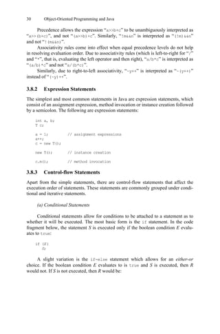 30 Object-Oriented Programming and Java
Precedence allows the expression “a>>b+c” to be unambiguously interpreted as
“a>>(b+c)”, and not “(a>>b)+c”. Similarly, “!m&&n” is interpreted as “(!m)&&n”
and not “!(m&&n)”.
Associativity rules come into effect when equal precedence levels do not help
in resolving evaluation order. Due to associativity rules (which is left-to-right for “/”
and “*”, that is, evaluating the left operator and then right), “a/b*c” is interpreted as
“(a/b)*c” and not “a/(b*c)”.
Similarly, due to right-to-left associativity, “~y++” is interpreted as “~(y++)”
instead of “(~y)++”.
3.8.2 Expression Statements
The simplest and most common statements in Java are expression statements, which
consist of an assignment expression, method invocation or instance creation followed
by a semicolon. The following are expression statements:
3.8.3 Control-flow Statements
Apart from the simple statements, there are control-flow statements that affect the
execution order of statements. These statements are commonly grouped under condi-
tional and iterative statements.
(a) Conditional Statements
Conditional statements allow for conditions to be attached to a statement as to
whether it will be executed. The most basic form is the if statement. In the code
fragment below, the statement S is executed only if the boolean condition E evalu-
ates to true:
A slight variation is the if-else statement which allows for an either-or
choice. If the boolean condition E evaluates to is true and S is executed, then R
would not. If S is not executed, then R would be:
int a, b;
T c;
a = 1; // assignment expressions
a++;
c = new T();
new T(); // instance creation
c.m(); // method invocation
if (E)
S;
 