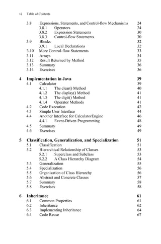 vi Table of Contents
3.11 Arrays 34
3.12 Result Returned by Method 35
3.13 Summary 36
3.14 Exercises 36
4 Implementation in Java 39
4.1 Calculator 39
4.1.1 The clear() Method 40
4.1.2 The display() Method 41
4.1.3 The digit() Method 41
4.1.4 41
4.2 Code Execution 42
4.3 Simple User Interface 44
4.4 Another Interface for CalculatorEngine 46
4.5 Summary 49
4.6 Exercises 49
5 Classification, Generalization, and Specialization 51
5.1 Classification 51
5.2 Hierarchical Relationship of Classes 53
5.2.1 Superclass and Subclass 53
5.2.2 A Class Hierarchy Diagram 54
5.3 Generalization 55
5.4 Specialization 56
5.5 Organization of Class Hierarchy 56
5.6 Abstract and Concrete Classes 57
5.7 Summary 58
5.8 Exercises 58
6 Inheritance 61
6.1 Common Properties 61
6.2 Inheritance 62
6.3 Implementing Inheritance 64
6.4 Code Reuse 67
4.4.1
Operator Methods
Event-Driven Programming 48
3.8.2 Expression Statements 30
3.8.3 Control-flow Statements 30
3.9 Blocks 32
3.9.1 Local Declarations 32
3.10 More Control-flow Statements 33
3.8 Expressions, Statements, and Control-flow Mechanisms 24
3.8.1 Operators 24
 