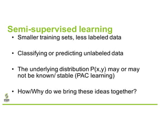 Semi-supervised learning
• Smaller training sets, less labeled data
• Classifying or predicting unlabeled data
• The underlying distribution P(x,y) may or may
not be known/ stable (PAC learning)
• How/Why do we bring these ideas together?
 