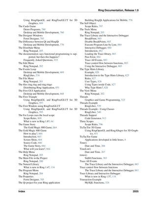 Ring Documentation, Release 1.9
Using RingOpenGL and RingFreeGLUT for 3D
Graphics, 604
The Cards Game
Demo Programs, 760
Desktop and Mobile Development, 760
The Designer Windows
Form Designer, 785
The Difference between Qt and RingQt
Desktop and Mobile Development, 770
The Distribute Menu
Ring Notepad, 205
The documentation says functional programming is sup-
ported, but then this happens?
Frequently Asked Questions, 933
The Edit Menu
Ring Notepad, 202
The Events Loop
Desktop and Mobile Development, 669
RingLibuv, 534
The File Menu
Ring Notepad, 201
The ﬁles ring.ring and ring.ringo
Distributing Ring Application, 851
The First GUI Application
Desktop and Mobile Development, 668
The First Triangle
Using RingOpenGL and RingFreeGLUT for 3D
Graphics, 597
The First Window using RingFreeGLUT
Using RingOpenGL and RingFreeGLUT for 3D
Graphics, 595
The For Loops uses the local scope
Scope Rules, 809
What is new in Ring 1.8?, 64
The Game Story
The Gold Magic 800 Game, 664
The Gold Magic 800 Game
How to play?, 664
Introduction, 663
Screen Shots, 664
Source Code, 666
The Game Story, 664
What will you learn?, 664
The Help Menu
Ring Notepad, 205
The Main File in the Project
Ring Notepad, 200
The Natural Library
What is new in Ring 1.4?, 134
The Program Menu
Ring Notepad, 204
The Properties
Form Designer, 785
The Qt project for your Ring application
Building RingQt Applications for Mobile, 776
The Self Object
Scope Rules, 797
The Tools Menu
Ring Notepad, 205
The Trace Library and the Interactive Debugger
BreakPoint, 885
Disable BreakPoints, 885
Execute Program Line by Line, 884
Interactive Debugger, 884
Introduction, 882
Loading the Trace library, 883
Pass Error, 884
Trace All Events, 883
Trace control ﬂow between functions, 883
Using the Interactive Debugger, 885
The Type Hints Library
Example, 826
Introduction to the Type Hints Library, 825
Rules, 827
User Types, 826
Using Types inside Code, 827
Why Type Hints?, 826
The View Menu
Ring Notepad, 202
Threads
Graphics and Game Programming, 523
Threads Example
RingLibuv, 539
Threads Example - Using Classes
RingLibuv, 540
Threads Support
Code Generator, 913
Three Scopes
Scope Rules, 796
TicTacToe 3D Game
Using RingOpenGL and RingAllegro for 3D Graph-
ics, 651
TicTacToe Game
Applications developed in little hours, 8
Time()
Date and Time, 266
TimeList()
Date and Time, 267
times()
Stdlib Functions, 383
Trace All Events
The Trace Library and the Interactive Debugger, 883
Trace control ﬂow between functions
The Trace Library and the Interactive Debugger, 883
Trace Library and Interactive Debugger
What is new in Ring 1.5?, 118
Transaction Example
MySQL Functions, 324
Index 2055
 