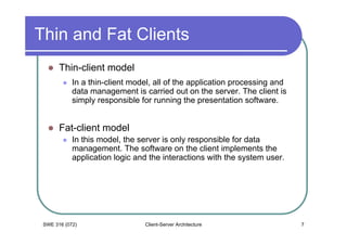 Thin and Fat Clients
       Thin-client model
            In a thin-client model, all of the application processing and
            data management is carried out on the server. The client is
            simply responsible for running the presentation software.


       Fat-client model
            In this model, the server is only responsible for data
            management. The software on the client implements the
            application logic and the interactions with the system user.




 SWE 316 (072)                  Client-Server Architecture                  7
 