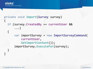 private void Import(Survey survey)
{
  if (survey.CreatedBy == currentUser &&
      ...)
  {
      var importSurvey = new ImportSurveyCommand(
           currentUser,
           GetImportContext());
      importSurvey.ExecuteFor(survey);
  }
}
 