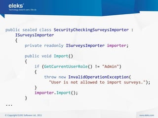 public sealed class SecurityCheckingSurveysImporter :
    ISurveysImporter
    {
        private readonly ISurveysImporter importer;

       public void Import()
       {
           if (GetCurrentUserRole() != "Admin")
           {
               throw new InvalidOperationException(
                 "User is not allowed to import surveys.");
           }
           importer.Import();
       }
...
 