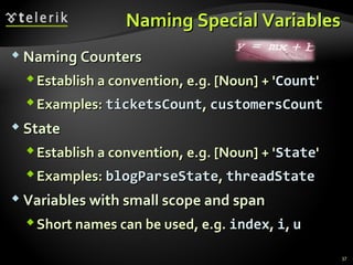 NNaammiinngg SSppeecciiaall VVaarriiaabblleess 
NNaammiinngg CCoouunntteerrss 
EEssttaabblliisshh aa ccoonnvveennttiioonn,, ee..gg.. [[NNoouunn]] ++ ''CCoouunntt'' 
EExxaammpplleess:: ttiicckkeettssCCoouunntt,, ccuussttoommeerrssCCoouunntt 
 SSttaattee 
EEssttaabblliisshh aa ccoonnvveennttiioonn,, ee..gg.. [[NNoouunn]] ++ ''SSttaattee'' 
EExxaammpplleess:: bbllooggPPaarrsseeSSttaattee,, tthhrreeaaddSSttaattee 
VVaarriiaabblleess wwiitthh ssmmaallll ssccooppee aanndd ssppaann 
SShhoorrtt nnaammeess ccaann bbee uusseedd,, ee..gg.. iinnddeexx,, ii,, uu 
37 
 