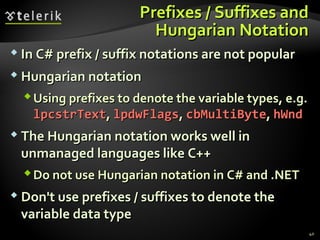 PPrreeffiixxeess // SSuuffffiixxeess aanndd 
HHuunnggaarriiaann NNoottaattiioonn 
 IInn CC## pprreeffiixx // ssuuffffiixx nnoottaattiioonnss aarree nnoott ppooppuullaarr 
HHuunnggaarriiaann nnoottaattiioonn 
UUssiinngg pprreeffiixxeess ttoo ddeennoottee tthhee vvaarriiaabbllee ttyyppeess,, ee..gg.. 
llppccssttrrTTeexxtt,, llppddwwFFllaaggss,, ccbbMMuullttiiBByyttee,, hhWWnndd 
 TThhee HHuunnggaarriiaann nnoottaattiioonn wwoorrkkss wweellll iinn 
uunnmmaannaaggeedd llaanngguuaaggeess lliikkee CC++++ 
DDoo nnoott uussee HHuunnggaarriiaann nnoottaattiioonn iinn CC## aanndd ..NNEETT 
DDoonn''tt uussee pprreeffiixxeess // ssuuffffiixxeess ttoo ddeennoottee tthhee 
vvaarriiaabbllee ddaattaa ttyyppee 
40 
 