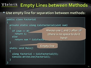 EEmmppttyy LLiinneess bbeettwweeeenn MMeetthhooddss 
 UUssee eemmppttyy lliinnee ffoorr sseeppaarraattiioonn bbeettwweeeenn mmeetthhooddss:: 
54 
ppuubblliicc ccllaassss FFaaccttoorriiaall 
{{ 
pprriivvaattee ssttaattiicc uulloonngg CCaallccFFaaccttoorriiaall((uuiinntt nnuumm)) 
{{ 
AAllwwaayyss uussee {{ aanndd }} aafftteerr iiff 
((tthheerree iiss nnoo ssppaaccee ttoo ddoo iitt 
iiff ((nnuumm ==== 00)) 
rreettuurrnn 11;; 
eellssee 
rreettuurrnn nnuumm ** CCaallccFFaaccttoorriiaall((nnuumm -- 11));; 
}} 
EEmmppttyy lliinnee 
ssttaattiicc vvooiidd MMaaiinn(()) 
{{ 
uulloonngg ffaaccttoorriiaall == CCaallccFFaaccttoorriiaall((55));; 
CCoonnssoollee..WWrriitteeLLiinnee((ffaaccttoorriiaall));; 
}} 
}} 
hheerree)) 
 
