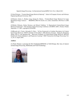 Signal  Image Processing : An International Journal(SIPIJ) Vol.2, No.1, March 2011
112
[21]Joel Ponianto , “Content-Based Image Retrieval Indexing” School of Computer Science and Software
Engineering Monash University, 2005.
[22]Sameer Antani, L. Rodney Long, George R. Thoma , “Content-Based Image Retrieval for Large
Biomedical Image Archives ” MEDINFO 2004 M. Fieschi et al. (Eds) Amsterdam: IOS Press © 2004
IMIA.
[23]Stefan Uhlmann, Serkan Kiranyaz and Moncef Gabbouj, “A Regionalized Content-Based Image
Retrieval Framework” 15th European Signal Processing Conference (EUSIPCO 2007), Poznan, Poland,
September 3-7, 2007, copyright by EURASIP.
[24]Ricardo da S. Torres, Alexandre X. Falco , “A New Framework to Combine Descriptors for Content
based Image Retrieval ” IKM’05, October 31.November 5, 2005, Bremen, Germany. Zhong Su, Hongjiang
Zhang, Stan Li, and Shaoping Ma , “Relevance Feedback in Content-Based Image Retrieval: Bayesian
Framework, Feature Subspaces, and Progressive Learning” IEEE Transactions On Image Processing, Vol.
12, No. 8, August 2003.
Authors
[1] Neetu Sharma is pursuing her Post Graduation(MTECH) in VLSI Design, Her Area of interest
include Image Processing, Multimedia and VLSI Technology.
 