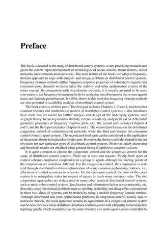 Preface
This book is devoted to the study of distributed control systems, a very promising research area
given the current rapid development of technologies of micro-sensors, micro-motors, sensor
networks and communication networks. The main feature of the book is to adopt a frequency-
domain approach to cope with analysis and design problems in distributed control systems.
Frequency-domain methods utilize frequency response properties of subsystems (agents) and
communication channels to characterize the stability and other performance criteria of the
entire system. By comparison with time-domain methods, it is usually assumed to be more
convenient to use frequency-domain methods for analyzing the robustness of the system against
noise and dynamic perturbations. It will be shown in this book that frequency-domain methods
are also powerful in scalability analysis of distributed control system.
The book consists of three parts. The ﬁrst part includes Chapters 1, 2 and 3, and describes
common features and mathematical models of distributed control systems; it also introduces
basic tools that are useful for further analysis and design of the underlying systems, such
as graph theory, frequency-domain stability criteria, scalability analysis based on differential
geometric properties of frequency response plots, etc. The second part includes Chapters 4
and 5, and the third part includes Chapters 6 and 7. The second part focuses on the distributed
congestion control of communication networks while the third part studies the consensus
control of multi-agent systems. The second and third parts can be considered as the application
of the general theory introduced in the ﬁrst part. However, the theory is also developed in the last
two parts for two particular types of distributed control systems. Moreover, many interesting
and beneﬁcial results are obtained when general theory is applied to concrete systems.
It is quite common to choose the congestion control and the consensus control for the
study of distributed control systems. There are at least two reasons. Firstly, both types of
control schemes emphasize cooperation in a group of agents although the starting points of
the cooperation are somehow different. For the congestion control, the cooperation is real-
ized through distributed real-time optimization of some common performance indexes, i.e.,
allocation of limited resources in networks. For the consensus control, the basis of the coop-
eration is to manipulate states (or output) of agents to reach some common value. The two
cooperation approaches are widely used in many other practical distributed control systems,
such as multi-robot control systems, localization and information fusion sensor networks, etc.
Secondly, many theoretical problems such as stability, scalability and delay effect encountered
in these two kinds of systems can be treated by using a uniﬁed frequency-domain method.
Although distributed real-time optimization problems in congestion control usually lead to
nonlinear models, the local dynamics around an equilibrium of a congestion control system
can be described as a linear distributed feedback control system with a bipartite interconnection
topology graph, which essentially has the same structure as a multi-agent system controlled by
 