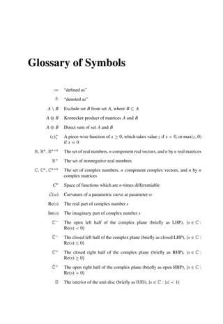 Glossary of Symbols
:= “deﬁned as”
 “denoted as”
A  B Exclude set B from set A, where B ⊂ A
A ⊗ B Kronecker product of matrices A and B
A ⊕ B Direct sum of set A and B
(z)+
x A piece-wise function of x ≥ 0, which takes value z if x  0, or max(z, 0)
if x = 0
R, Rn, Rn×n The set of real numbers, n component real vectors, and n by n real matrices
R+ The set of nonnegative real numbers
C, Cn, Cn×n The set of complex numbers, n component complex vectors, and n by n
complex matrices
Cn Space of functions which are n-times differentiable
C(ω) Curvature of a parametric curve at parameter ω
Re(s) The real part of complex number s
Im(s) The imaginary part of complex number s
C− The open left half of the complex plane (brieﬂy as LHP), {s ∈ C :
Re(s)  0}
C̄− The closed left half of the complex plane (brieﬂy as closed LHP), {s ∈ C :
Re(s) ≤ 0}
C+ The closed right half of the complex plane (brieﬂy as RHP), {s ∈ C :
Re(s) ≥ 0}
C̆+ The open right half of the complex plane (brieﬂy as open RHP), {s ∈ C :
Re(s)  0}
D The interior of the unit disc (brieﬂy as IUD), {s ∈ C : |s|  1}
 