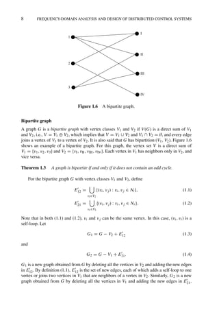 8 FREQUENCY-DOMAIN ANALYSIS AND DESIGN OF DISTRIBUTED CONTROL SYSTEMS
1
2
3
II
I
III
IV
Figure 1.6 A bipartite graph.
Bipartite graph
A graph G is a bipartite graph with vertex classes V1 and V2 if V(G) is a direct sum of V1
and V2, i.e., V = V1 ⊕ V2, which implies that V = V1 ∪ V2 and V1 ∩ V2 = ∅, and every edge
joins a vertex of V1 to a vertex of V2. It is also said that G has bipartition (V1, V2). Figure 1.6
shows an example of a bipartite graph. For this graph, the vertex set V is a direct sum of
V1 = {v1, v2, v3} and V2 = {vI, vII, vIII, vIV}. Each vertex in V1 has neighbors only in V2, and
vice versa.
Theorem 1.3 A graph is bipartite if and only if it does not contain an odd cycle.
For the bipartite graph G with vertex classes V1 and V2, deﬁne
E
12 =

vl∈V2
{(vi, vj) : vi, vj ∈ Nl}, (1.1)
E
21 =

vr∈V1
{(vi, vj) : vi, vj ∈ Nr}. (1.2)
Note that in both (1.1) and (1.2), vi and vj can be the same vertex. In this case, (vi, vi) is a
self-loop. Let
G1 = G − V2 + E
12 (1.3)
and
G2 = G − V1 + E
21. (1.4)
G1 is a new graph obtained from G by deleting all the vertices in V2 and adding the new edges
in E
12. By deﬁnition (1.1), E
12 is the set of new edges, each of which adds a self-loop to one
vertex or joins two vertices in V1 that are neighbors of a vertex in V2. Similarly, G2 is a new
graph obtained from G by deleting all the vertices in V1 and adding the new edges in E
21.
 